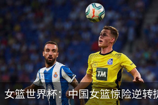 女篮世界杯：中国女篮惊险逆转捷克 韩旭全力以赴 杨舒予状态回暖